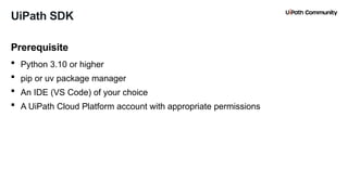 17
 Python 3.10 or higher
 pip or uv package manager
 An IDE (VS Code) of your choice
 A UiPath Cloud Platform account with appropriate permissions
Prerequisite
UiPath SDK
 
