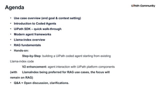 3
Agenda
• Use case overview (end goal & context setting)
• Introduction to Coded Agents
• UiPath SDK – quick walk-through
• Modern agent frameworks
• Llama-index overview
• RAG fundamentals
• Hands-on:
Step-by-Step: building a UiPath coded agent starting from existing
Llama-index code
V2 enhancement: agent interaction with UiPath platform components
(with LlamaIndex being preferred for RAG use cases, the focus will
remain on RAG)
• Q&A + Open discussion, clarifications.
 