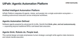 5
Unified Intelligent Automation Platform
UiPath Platform integrates AI agents, robots, and people into a single automation ecosystem —
enabling autonomous execution across enterprise workflows.
Agentic Automation Defined
Software agents powered by advanced AI (LLMs, GenAI) that think, plan, and act autonomously
— expanding beyond traditional RPA’s rule-based task execution.
Agents think. Robots do. People lead.
This central design principle emphasizes human strategic oversight while agents make decisions
and robots handle execution.
UiPath: Agentic Automation Platform
 