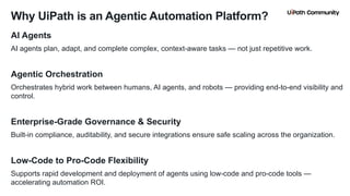 6
AI Agents
AI agents plan, adapt, and complete complex, context-aware tasks — not just repetitive work.
Agentic Orchestration
Orchestrates hybrid work between humans, AI agents, and robots — providing end-to-end visibility and
control.
Enterprise-Grade Governance & Security
Built-in compliance, auditability, and secure integrations ensure safe scaling across the organization.
Low-Code to Pro-Code Flexibility
Supports rapid development and deployment of agents using low-code and pro-code tools —
accelerating automation ROI.
Why UiPath is an Agentic Automation Platform?
 