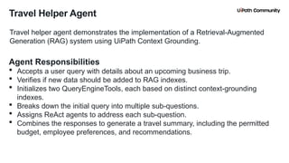 8
Travel Helper Agent
Travel helper agent demonstrates the implementation of a Retrieval-Augmented
Generation (RAG) system using UiPath Context Grounding.
Agent Responsibilities
 Accepts a user query with details about an upcoming business trip.
 Verifies if new data should be added to RAG indexes.
 Initializes two QueryEngineTools, each based on distinct context-grounding
indexes.
 Breaks down the initial query into multiple sub-questions.
 Assigns ReAct agents to address each sub-question.
 Combines the responses to generate a travel summary, including the permitted
budget, employee preferences, and recommendations.
 