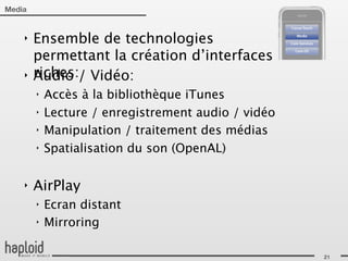 Media


    ‣   Ensemble de technologies
        permettant la création d’interfaces
    ‣   riches:/ Vidéo:
        Audio
        ‣   Accès à la bibliothèque iTunes
        ‣   Lecture / enregistrement audio / vidéo
        ‣   Manipulation / traitement des médias
        ‣   Spatialisation du son (OpenAL)

    ‣   AirPlay
        ‣   Ecran distant
        ‣   Mirroring

                                                     21
 