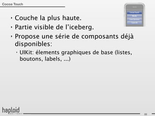 Cocoa Touch



    ‣   Couche la plus haute.
    ‣   Partie visible de l’iceberg.
    ‣   Propose une série de composants déjà
        disponibles:
        ‣   UIKit: élements graphiques de base (listes,
            boutons, labels, ...)




                                                          22
 