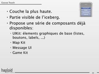Cocoa Touch



    ‣   Couche la plus haute.
    ‣   Partie visible de l’iceberg.
    ‣   Propose une série de composants déjà
        disponibles:
        ‣   UIKit: élements graphiques de base (listes,
            boutons, labels, ...)
        ‣   Map Kit
        ‣   Message UI
        ‣   Game Kit




                                                          22
 