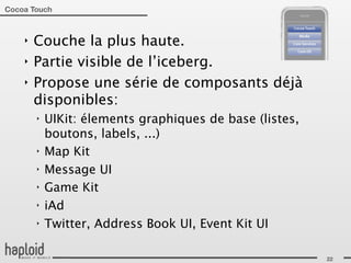 Cocoa Touch



    ‣   Couche la plus haute.
    ‣   Partie visible de l’iceberg.
    ‣   Propose une série de composants déjà
        disponibles:
        ‣   UIKit: élements graphiques de base (listes,
            boutons, labels, ...)
        ‣   Map Kit
        ‣   Message UI
        ‣   Game Kit
        ‣   iAd
        ‣   Twitter, Address Book UI, Event Kit UI

                                                          22
 