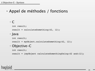 L’Objective-C - Syntaxe



     ‣   Appel de méthodes / fonctions

         ‣   C
             int result;
             result = calculateSomething(42, 12);
         ‣   Java
             int result;
             result = myObject.calculateSomething(42, 12);
         ‣   Objective-C
             int result;
             result = [myObject calculateSomethingUsing:42 and:12];




                                                                      25
 