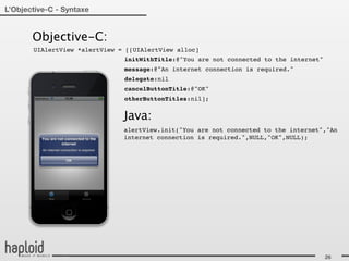 L’Objective-C - Syntaxe


       Objective-C:
       UIAlertView *alertView = [[UIAlertView alloc]
                               initWithTitle:@"You are not connected to the internet"
                               message:@"An internet connection is required."
                               delegate:nil
                               cancelButtonTitle:@"OK"
                               otherButtonTitles:nil];


                               Java:
                               alertView.init("You are not connected to the internet","An
                               internet connection is required.",NULL,"OK",NULL);




                                                                                        26
 