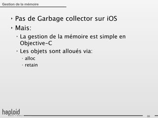 Gestion de la mémoire



     ‣   Pas de Garbage collector sur iOS
     ‣   Mais:
         ‣   La gestion de la mémoire est simple en
             Objective-C
         ‣   Les objets sont alloués via:
             ‣
                 alloc
             ‣
                 retain




                                                      33
 