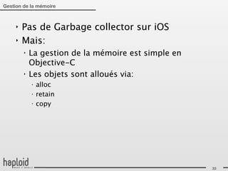 Gestion de la mémoire



     ‣   Pas de Garbage collector sur iOS
     ‣   Mais:
         ‣   La gestion de la mémoire est simple en
             Objective-C
         ‣   Les objets sont alloués via:
             ‣
                 alloc
             ‣
                 retain
             ‣
                 copy




                                                      33
 