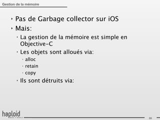 Gestion de la mémoire



     ‣   Pas de Garbage collector sur iOS
     ‣   Mais:
         ‣   La gestion de la mémoire est simple en
             Objective-C
         ‣   Les objets sont alloués via:
             ‣
                 alloc
             ‣
                 retain
             ‣
                 copy
         ‣   Ils sont détruits via:




                                                      33
 