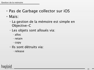 Gestion de la mémoire



     ‣   Pas de Garbage collector sur iOS
     ‣   Mais:
         ‣   La gestion de la mémoire est simple en
             Objective-C
         ‣   Les objets sont alloués via:
             ‣
                 alloc
             ‣
                 retain
             ‣
                 copy
         ‣   Ils sont détruits via:
             ‣
                 release




                                                      33
 