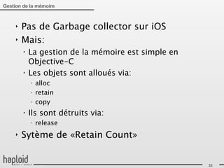 Gestion de la mémoire



     ‣   Pas de Garbage collector sur iOS
     ‣   Mais:
         ‣   La gestion de la mémoire est simple en
             Objective-C
         ‣   Les objets sont alloués via:
             ‣
                 alloc
             ‣
                 retain
             ‣
                 copy
         ‣   Ils sont détruits via:
             ‣
                 release
     ‣   Sytème de «Retain Count»


                                                      33
 