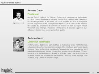 Qui sommes nous ?


                    Antoine Cabot
                    Fondateur
                    Antoine Cabot, diplômé de Télécom Bretagne et passionné de technologie
                    mobile a conçu, développé et déployé des services mobiles pour l’opérateur
                    mobile Orange durant 4 ans avant de fonder Haploid. Il a suivi et analysé la
                    montée en puissance des Smartphones depuis 2004 et a été un des artisans
                    du succès du lancement de l’iPhone en France en tant qu’expert Visual
                    Voicemail pour Orange. Passionné d’innovation, il souhaite apporter aux
                    utilisateurs des services convergents et de qualité. 



                    Anthony Nevo
                    Directeur Technique
                    Anthony Névo, diplômé du Cork Institute of Technology et de l'ISTIC Rennes,
                    est passionné par les nouvelles technologies et les interfaces graphiques depuis
                    toujours. Il a eu la chance de travailler et d'acquérir une large expertise sur les 3
                    principales plateformes de ces 15 dernières années: les applications PC/Mac,
                    les services et technologies sur le web et enﬁn les "apps" sur smartphones et
                    tablettes. Parmi ses nombreuses expériences, Anthony a été employé chez
                    Motorola, Cap Gemini ou encore Orange.




                                                                                                            2
 
