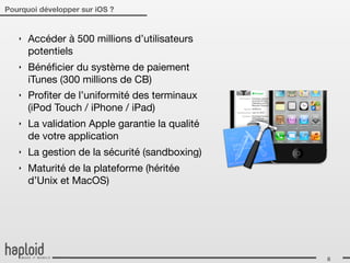 Pourquoi développer sur iOS ?


   ‣   Accéder à 500 millions d’utilisateurs
       potentiels
   ‣   Bénéﬁcier du système de paiement
       iTunes (300 millions de CB)
   ‣   Proﬁter de l’uniformité des terminaux
       (iPod Touch / iPhone / iPad)
   ‣   La validation Apple garantie la qualité
       de votre application
   ‣   La gestion de la sécurité (sandboxing)
   ‣   Maturité de la plateforme (héritée
       d’Unix et MacOS)




                                                 8
 