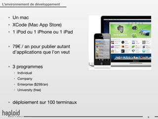 L’environnement de développement


   ‣   Un mac
   ‣   XCode (Mac App Store)
   ‣   1 iPod ou 1 iPhone ou 1 iPad

   ‣   79€ / an pour publier autant
       d’applications que l’on veut

   ‣   3 programmes
       ‣   Individual
       ‣   Company
       ‣   Enterprise ($299/an)
       ‣   University (free)


   ‣   déploiement sur 100 terminaux


                                       9
 