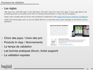 Processus de validation

‣   Les règles
    «We have over 350,000 apps in the App Store. We don't need any more Fart apps. If your app doesn't do
    something useful or provide some form of lasting entertainment, it may not be accepted.»
    «Apps must comply with all terms and conditions explained in the Apple iOS Human Interface Guidelines»
    «Apps that encourage users to use an Apple Device in a way that may cause damage to the device will be
    rejected»




‣   Choix des pays / choix des prix
‣   Produits In-App / Abonnements
‣   Le temps de validation
‣   Les bonnes pratiques (forum, ticket support)
‣   La validation express



                                                                                                        10
 