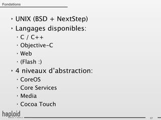 Fondations



    ‣   UNIX (BSD + NextStep)
    ‣   Langages disponibles:
        ‣   C / C++
        ‣   Objective-C
        ‣   Web
        ‣   (Flash :)
    ‣   4 niveaux d’abstraction:
        ‣   CoreOS
        ‣   Core Services
        ‣   Media
        ‣   Cocoa Touch

                                   17
 