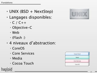 Fondations



    ‣   UNIX (BSD + NextStep)
    ‣   Langages disponibles:
        ‣   C / C++
        ‣   Objective-C
        ‣   Web
        ‣   (Flash :)
    ‣   4 niveaux d’abstraction:
        ‣   CoreOS
        ‣   Core Services
        ‣   Media
        ‣   Cocoa Touch

                                   17
 
