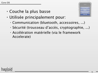 Core OS



    ‣   Couche la plus basse
    ‣   Utilisée principalement pour:
          ‣   Communication (bluetooth, accessoires, ...)
          ‣   Sécurité (trousseau d’accès, cryptographie, ...)
          ‣   Accélération matérielle (via le framework
              Accelerate)




                                                                 18
 