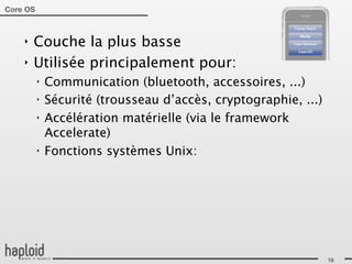 Core OS



    ‣   Couche la plus basse
    ‣   Utilisée principalement pour:
          ‣   Communication (bluetooth, accessoires, ...)
          ‣   Sécurité (trousseau d’accès, cryptographie, ...)
          ‣   Accélération matérielle (via le framework
              Accelerate)
          ‣   Fonctions systèmes Unix:




                                                                 18
 