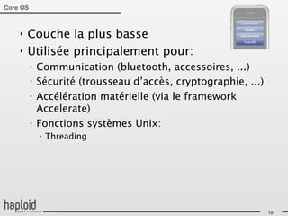 Core OS



    ‣   Couche la plus basse
    ‣   Utilisée principalement pour:
          ‣   Communication (bluetooth, accessoires, ...)
          ‣   Sécurité (trousseau d’accès, cryptographie, ...)
          ‣   Accélération matérielle (via le framework
              Accelerate)
          ‣   Fonctions systèmes Unix:
              ‣
                  Threading




                                                                 18
 