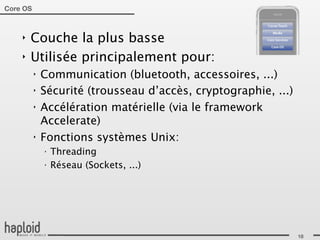 Core OS



    ‣   Couche la plus basse
    ‣   Utilisée principalement pour:
          ‣   Communication (bluetooth, accessoires, ...)
          ‣   Sécurité (trousseau d’accès, cryptographie, ...)
          ‣   Accélération matérielle (via le framework
              Accelerate)
          ‣   Fonctions systèmes Unix:
              ‣
                  Threading
              ‣
                  Réseau (Sockets, ...)




                                                                 18
 