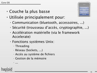 Core OS



    ‣   Couche la plus basse
    ‣   Utilisée principalement pour:
          ‣   Communication (bluetooth, accessoires, ...)
          ‣   Sécurité (trousseau d’accès, cryptographie, ...)
          ‣   Accélération matérielle (via le framework
              Accelerate)
          ‣   Fonctions systèmes Unix:
              ‣
                  Threading
              ‣
                  Réseau (Sockets, ...)
              ‣
                  Accès au système de ﬁchiers
              ‣
                  Gestion de la mémoire
              ‣
                  ...


                                                                 18
 