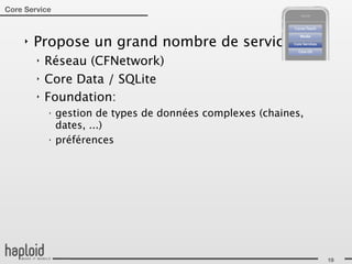 Core Service



     ‣   Propose un grand nombre de services:
         ‣   Réseau (CFNetwork)
         ‣   Core Data / SQLite
         ‣   Foundation:
             ‣
                 gestion de types de données complexes (chaines,
                 dates, ...)
             ‣
                 préférences




                                                                   19
 