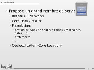 Core Service



     ‣   Propose un grand nombre de services:
         ‣   Réseau (CFNetwork)
         ‣   Core Data / SQLite
         ‣   Foundation:
             ‣
                 gestion de types de données complexes (chaines,
                 dates, ...)
             ‣
                 préférences
             ‣
                 ...
         ‣   Géolocalisation (Core Location)




                                                                   19
 