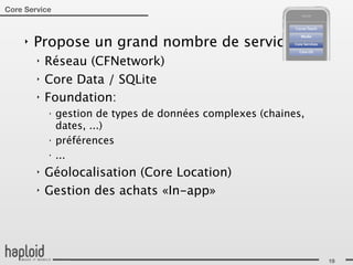 Core Service



     ‣   Propose un grand nombre de services:
         ‣   Réseau (CFNetwork)
         ‣   Core Data / SQLite
         ‣   Foundation:
             ‣
                 gestion de types de données complexes (chaines,
                 dates, ...)
             ‣
                 préférences
             ‣
                 ...
         ‣   Géolocalisation (Core Location)
         ‣   Gestion des achats «In-app»




                                                                   19
 