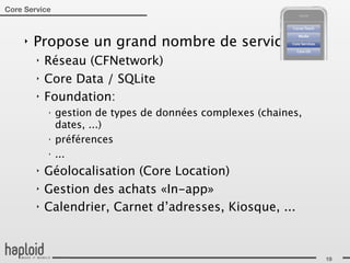 Core Service



     ‣   Propose un grand nombre de services:
         ‣   Réseau (CFNetwork)
         ‣   Core Data / SQLite
         ‣   Foundation:
             ‣
                 gestion de types de données complexes (chaines,
                 dates, ...)
             ‣
                 préférences
             ‣
                 ...
         ‣   Géolocalisation (Core Location)
         ‣   Gestion des achats «In-app»
         ‣   Calendrier, Carnet d’adresses, Kiosque, ...



                                                                   19
 