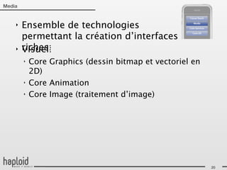 Media


    ‣   Ensemble de technologies
        permettant la création d’interfaces
    ‣   riches:
        Visuel:
        ‣   Core Graphics (dessin bitmap et vectoriel en
            2D)
        ‣   Core Animation
        ‣   Core Image (traitement d’image)




                                                           20
 