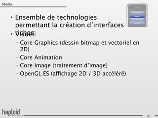 Media


    ‣   Ensemble de technologies
        permettant la création d’interfaces
    ‣   riches:
        Visuel:
        ‣   Core Graphics (dessin bitmap et vectoriel en
            2D)
        ‣   Core Animation
        ‣   Core Image (traitement d’image)
        ‣   OpenGL ES (affichage 2D / 3D accéléré)




                                                           20
 