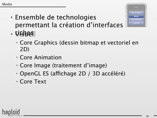 Media


    ‣   Ensemble de technologies
        permettant la création d’interfaces
    ‣   riches:
        Visuel:
        ‣   Core Graphics (dessin bitmap et vectoriel en
            2D)
        ‣   Core Animation
        ‣   Core Image (traitement d’image)
        ‣   OpenGL ES (affichage 2D / 3D accéléré)
        ‣   Core Text




                                                           20
 