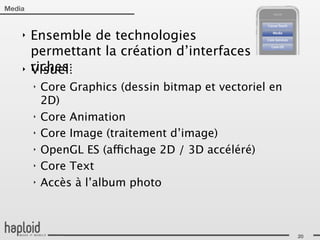 Media


    ‣   Ensemble de technologies
        permettant la création d’interfaces
    ‣   riches:
        Visuel:
        ‣   Core Graphics (dessin bitmap et vectoriel en
            2D)
        ‣   Core Animation
        ‣   Core Image (traitement d’image)
        ‣   OpenGL ES (affichage 2D / 3D accéléré)
        ‣   Core Text
        ‣   Accès à l’album photo



                                                           20
 