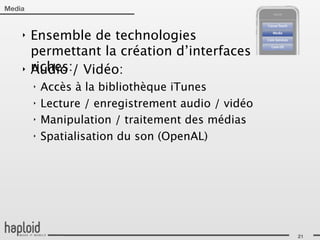 Media


    ‣   Ensemble de technologies
        permettant la création d’interfaces
    ‣   riches:/ Vidéo:
        Audio
        ‣   Accès à la bibliothèque iTunes
        ‣   Lecture / enregistrement audio / vidéo
        ‣   Manipulation / traitement des médias
        ‣   Spatialisation du son (OpenAL)




                                                     21
 