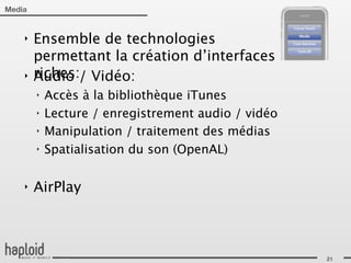 Media


    ‣   Ensemble de technologies
        permettant la création d’interfaces
    ‣   riches:/ Vidéo:
        Audio
        ‣   Accès à la bibliothèque iTunes
        ‣   Lecture / enregistrement audio / vidéo
        ‣   Manipulation / traitement des médias
        ‣   Spatialisation du son (OpenAL)

    ‣   AirPlay



                                                     21
 