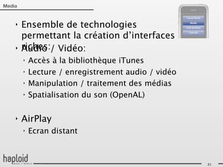 Media


    ‣   Ensemble de technologies
        permettant la création d’interfaces
    ‣   riches:/ Vidéo:
        Audio
        ‣   Accès à la bibliothèque iTunes
        ‣   Lecture / enregistrement audio / vidéo
        ‣   Manipulation / traitement des médias
        ‣   Spatialisation du son (OpenAL)

    ‣   AirPlay
        ‣   Ecran distant



                                                     21
 