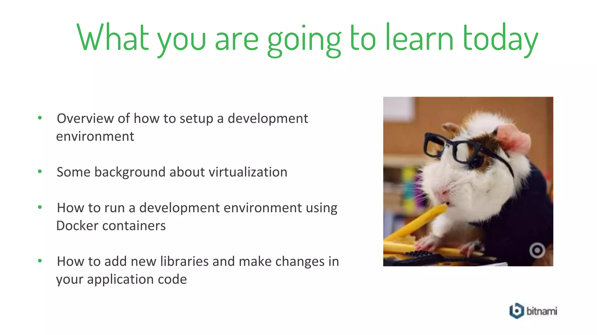 What you are going to learn today
• Overview of how to setup a development
environment
• Some background about virtualization
• How to run a development environment using
Docker containers
• How to add new libraries and make changes in
your application code
 