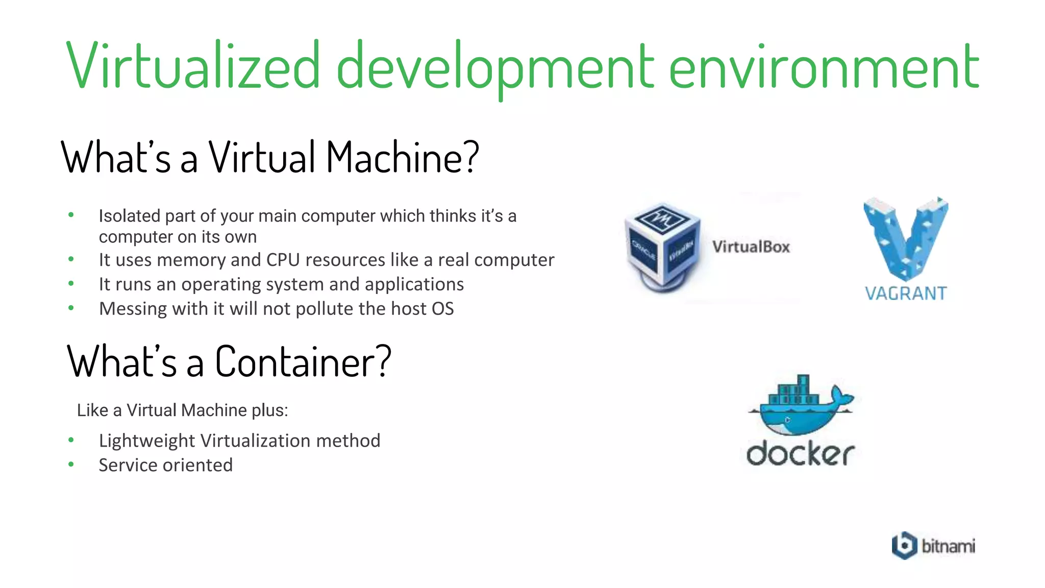 Virtualized development environment
• Isolated part of your main computer which thinks it’s a
computer on its own
• It uses memory and CPU resources like a real computer
• It runs an operating system and applications
• Messing with it will not pollute the host OS
What’s a Virtual Machine?
What’s a Container?
• Lightweight Virtualization method
• Service oriented
Like a Virtual Machine plus:
 