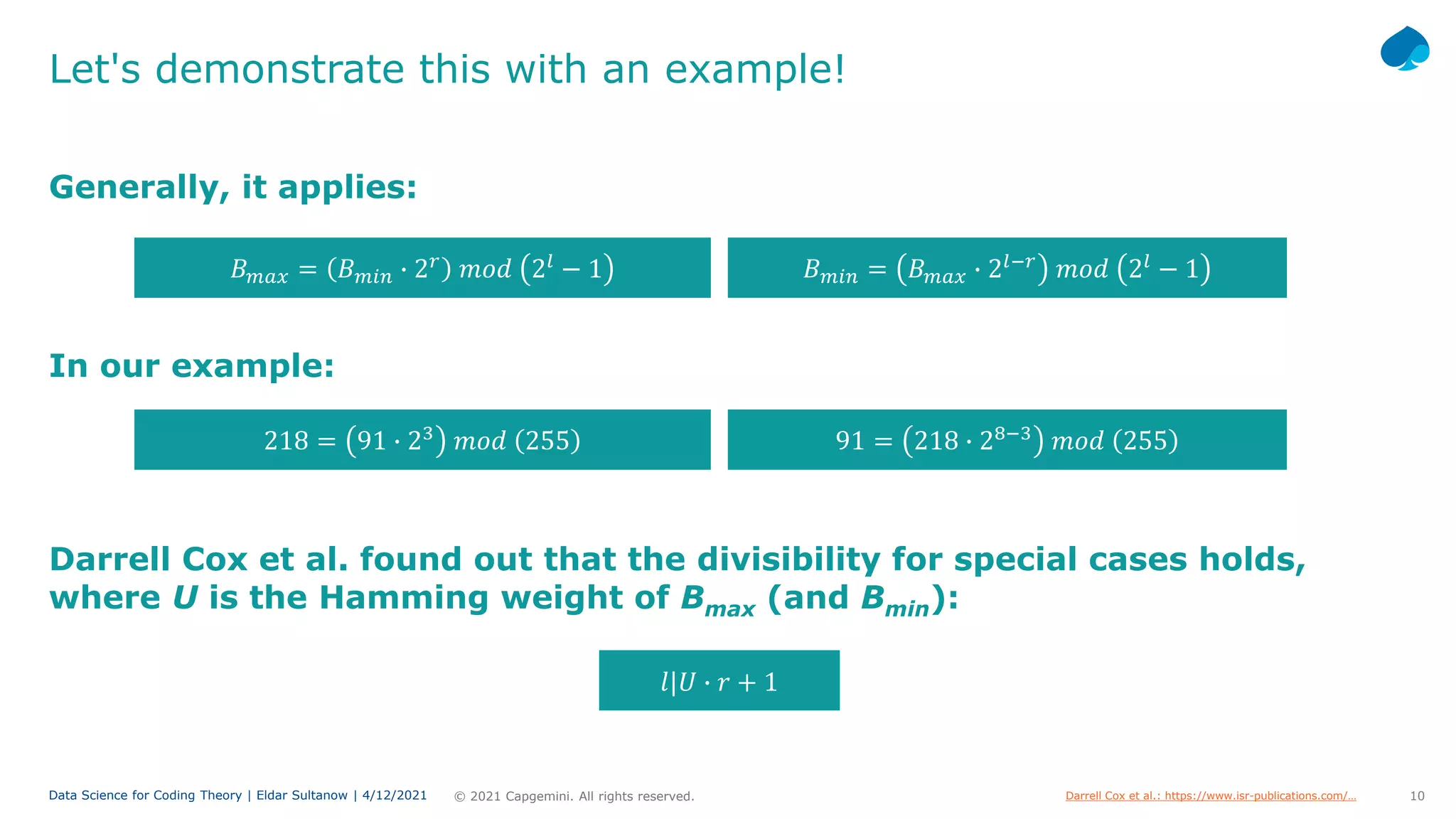 10
© 2021 Capgemini. All rights reserved.
Data Science for Coding Theory | Eldar Sultanow | 4/12/2021
Let's demonstrate this with an example!
Generally, it applies:
𝐵𝐵𝑚𝑚𝑚𝑚𝑚𝑚 = 𝐵𝐵𝑚𝑚𝑚𝑚𝑚𝑚 � 2𝑙𝑙−𝑟𝑟
𝑚𝑚𝑚𝑚𝑚𝑚 2𝑙𝑙
− 1
𝐵𝐵𝑚𝑚𝑚𝑚𝑚𝑚 = 𝐵𝐵𝑚𝑚𝑚𝑚𝑚𝑚 � 2𝑟𝑟
𝑚𝑚𝑚𝑚𝑚𝑚 2𝑙𝑙
− 1
Darrell Cox et al. found out that the divisibility for special cases holds,
where U is the Hamming weight of Bmax (and Bmin):
91 = 218 � 28−3
𝑚𝑚𝑚𝑚𝑚𝑚 255
218 = 91 � 23
𝑚𝑚𝑚𝑚𝑚𝑚 255
In our example:
Darrell Cox et al.: https://www.isr-publications.com/…
𝑙𝑙|𝑈𝑈 � 𝑟𝑟 + 1
 