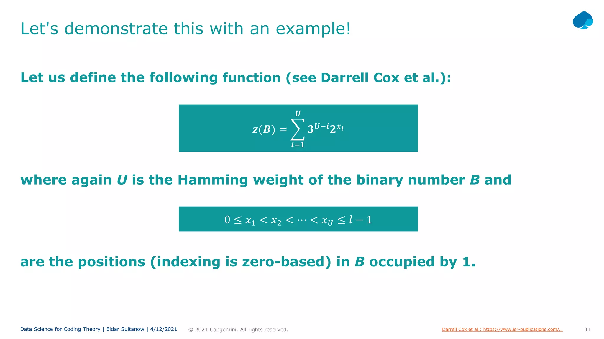 11
© 2021 Capgemini. All rights reserved.
Data Science for Coding Theory | Eldar Sultanow | 4/12/2021
Let's demonstrate this with an example!
Let us define the following function (see Darrell Cox et al.):
𝒛𝒛(𝑩𝑩) = �
𝒊𝒊=𝟏𝟏
𝑼𝑼
𝟑𝟑𝑼𝑼−𝒊𝒊
𝟐𝟐𝒙𝒙𝒊𝒊
where again U is the Hamming weight of the binary number B and
0 ≤ 𝑥𝑥1 < 𝑥𝑥2 < ⋯ < 𝑥𝑥𝑈𝑈 ≤ 𝑙𝑙 − 1
are the positions (indexing is zero-based) in B occupied by 1.
Darrell Cox et al.: https://www.isr-publications.com/…
 