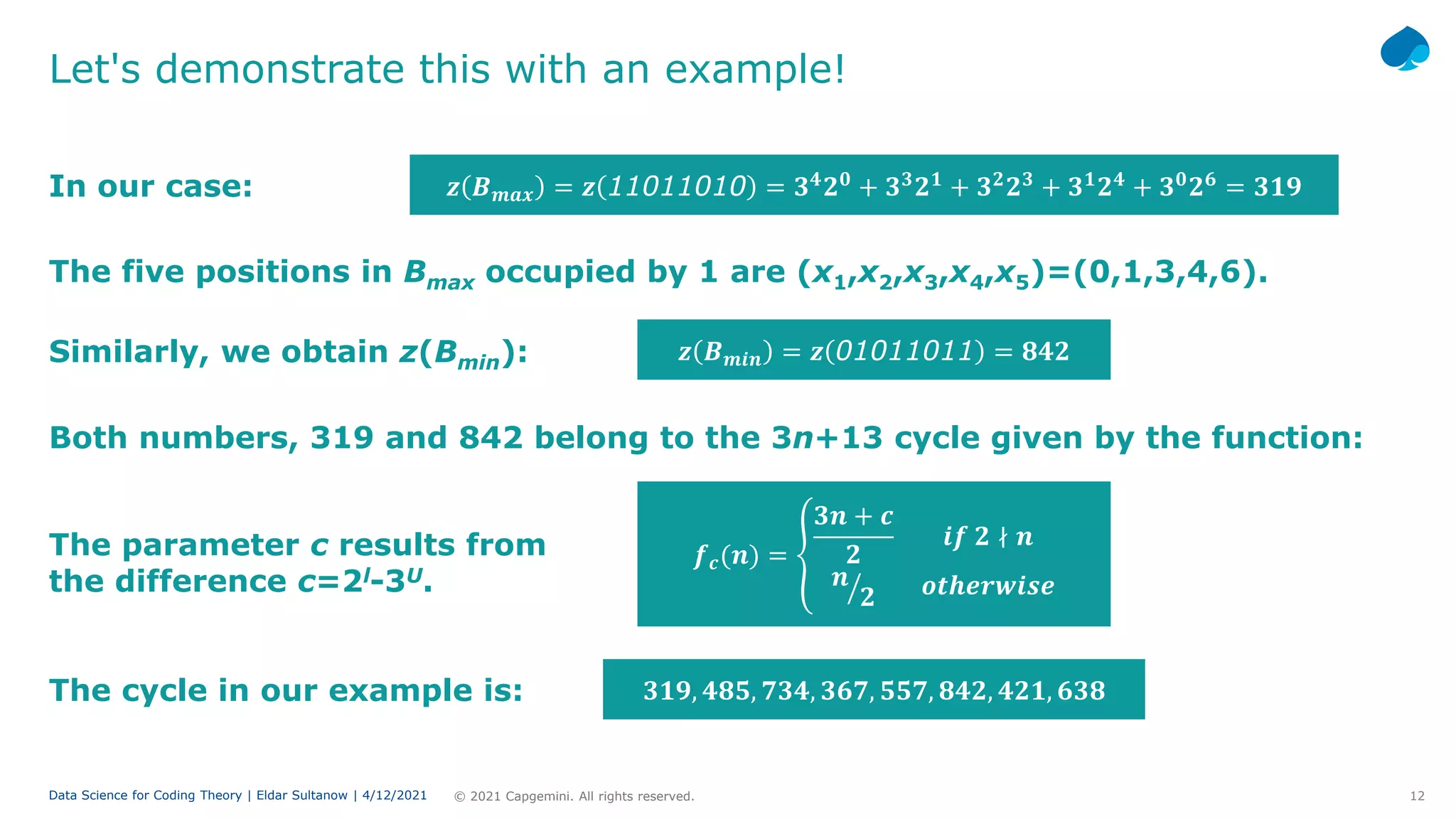 12
© 2021 Capgemini. All rights reserved.
Data Science for Coding Theory | Eldar Sultanow | 4/12/2021
Let's demonstrate this with an example!
In our case: 𝒛𝒛 𝑩𝑩𝒎𝒎𝒎𝒎𝒎𝒎 = 𝒛𝒛 11011010 = 𝟑𝟑𝟒𝟒
𝟐𝟐𝟎𝟎
+ 𝟑𝟑𝟑𝟑
𝟐𝟐𝟏𝟏
+ 𝟑𝟑𝟐𝟐
𝟐𝟐𝟑𝟑
+ 𝟑𝟑𝟏𝟏
𝟐𝟐𝟒𝟒
+ 𝟑𝟑𝟎𝟎
𝟐𝟐𝟔𝟔
= 𝟑𝟑𝟑𝟑𝟑𝟑
The five positions in Bmax occupied by 1 are (x1,x2,x3,x4,x5)=(0,1,3,4,6).
Similarly, we obtain z(Bmin): 𝒛𝒛 𝑩𝑩𝒎𝒎𝒎𝒎𝒎𝒎 = 𝒛𝒛 01011011 = 𝟖𝟖𝟖𝟖𝟖𝟖
Both numbers, 319 and 842 belong to the 3n+13 cycle given by the function:
𝒇𝒇𝒄𝒄(𝒏𝒏) = �
𝟑𝟑𝟑𝟑 + 𝒄𝒄
𝟐𝟐
𝒊𝒊𝒊𝒊 𝟐𝟐 ∤ 𝒏𝒏
�
𝒏𝒏
𝟐𝟐 𝒐𝒐𝒐𝒐𝒐𝒐𝒐𝒐𝒐𝒐𝒐𝒐𝒐𝒐𝒐𝒐𝒐𝒐
The parameter c results from
the difference c=2l-3U.
The cycle in our example is: 𝟑𝟑𝟑𝟑𝟑𝟑, 𝟒𝟒𝟒𝟒𝟒𝟒, 𝟕𝟕𝟕𝟕𝟕𝟕, 𝟑𝟑𝟑𝟑𝟑𝟑, 𝟓𝟓𝟓𝟓𝟓𝟓, 𝟖𝟖𝟖𝟖𝟖𝟖, 𝟒𝟒𝟒𝟒𝟒𝟒, 𝟔𝟔𝟔𝟔𝟔𝟔
 