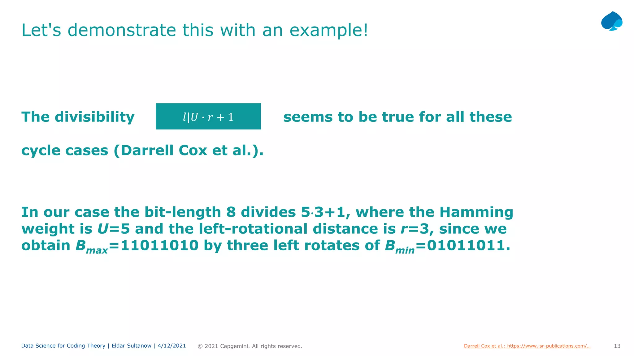 13
© 2021 Capgemini. All rights reserved.
Data Science for Coding Theory | Eldar Sultanow | 4/12/2021
Let's demonstrate this with an example!
The divisibility seems to be true for all these
In our case the bit-length 8 divides 5⋅3+1, where the Hamming
weight is U=5 and the left-rotational distance is r=3, since we
obtain Bmax=11011010 by three left rotates of Bmin=01011011.
𝑙𝑙|𝑈𝑈 � 𝑟𝑟 + 1
cycle cases (Darrell Cox et al.).
Darrell Cox et al.: https://www.isr-publications.com/…
 