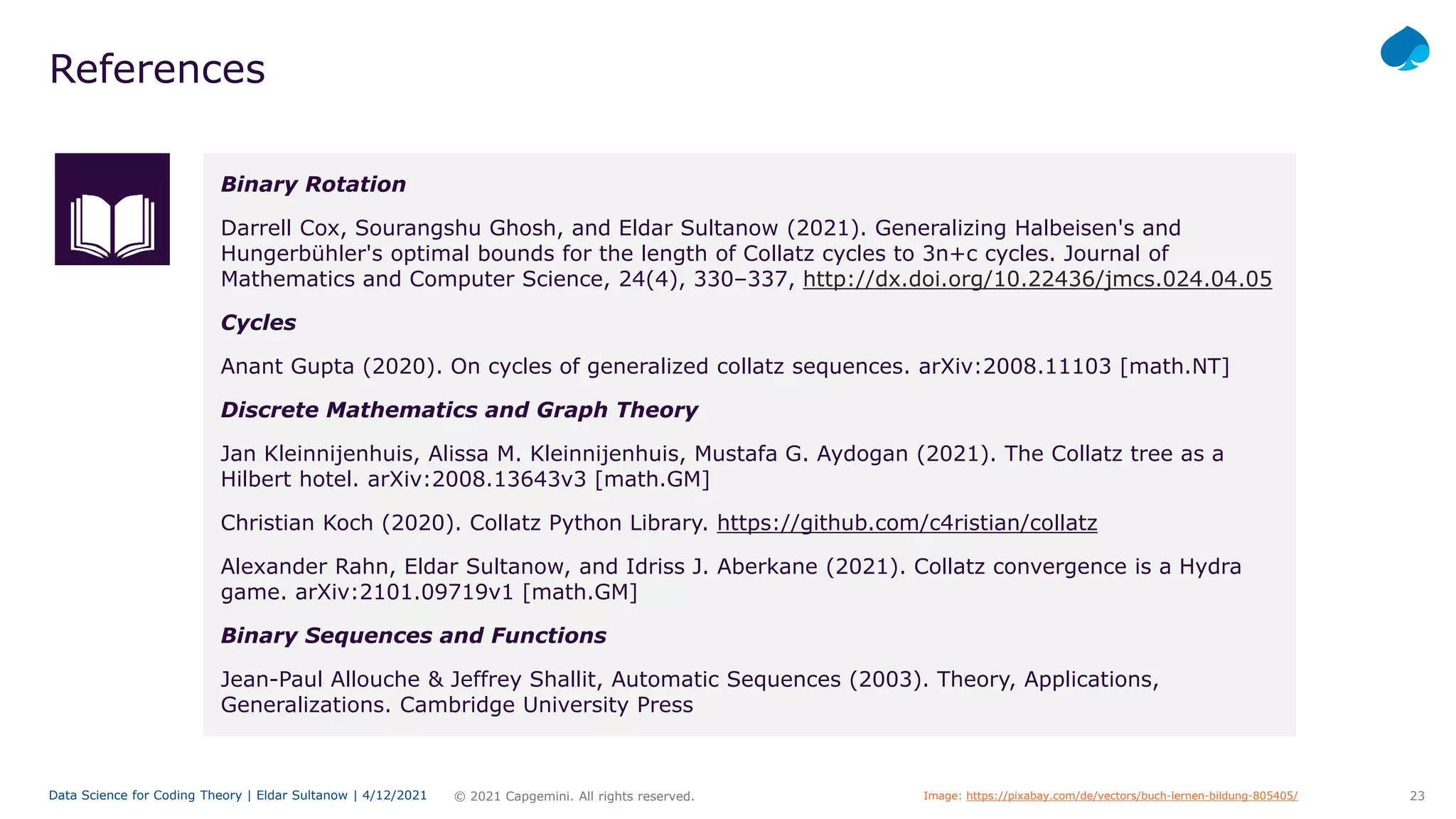 23
© 2021 Capgemini. All rights reserved.
Data Science for Coding Theory | Eldar Sultanow | 4/12/2021
References
Binary Rotation
Darrell Cox, Sourangshu Ghosh, and Eldar Sultanow (2021). Generalizing Halbeisen's and
Hungerbühler's optimal bounds for the length of Collatz cycles to 3n+c cycles. Journal of
Mathematics and Computer Science, 24(4), 330–337, http://dx.doi.org/10.22436/jmcs.024.04.05
Cycles
Anant Gupta (2020). On cycles of generalized collatz sequences. arXiv:2008.11103 [math.NT]
Discrete Mathematics and Graph Theory
Jan Kleinnijenhuis, Alissa M. Kleinnijenhuis, Mustafa G. Aydogan (2021). The Collatz tree as a
Hilbert hotel. arXiv:2008.13643v3 [math.GM]
Christian Koch (2020). Collatz Python Library. https://github.com/c4ristian/collatz
Alexander Rahn, Eldar Sultanow, and Idriss J. Aberkane (2021). Collatz convergence is a Hydra
game. arXiv:2101.09719v1 [math.GM]
Binary Sequences and Functions
Jean-Paul Allouche & Jeffrey Shallit, Automatic Sequences (2003). Theory, Applications,
Generalizations. Cambridge University Press
Image: https://pixabay.com/de/vectors/buch-lernen-bildung-805405/
 