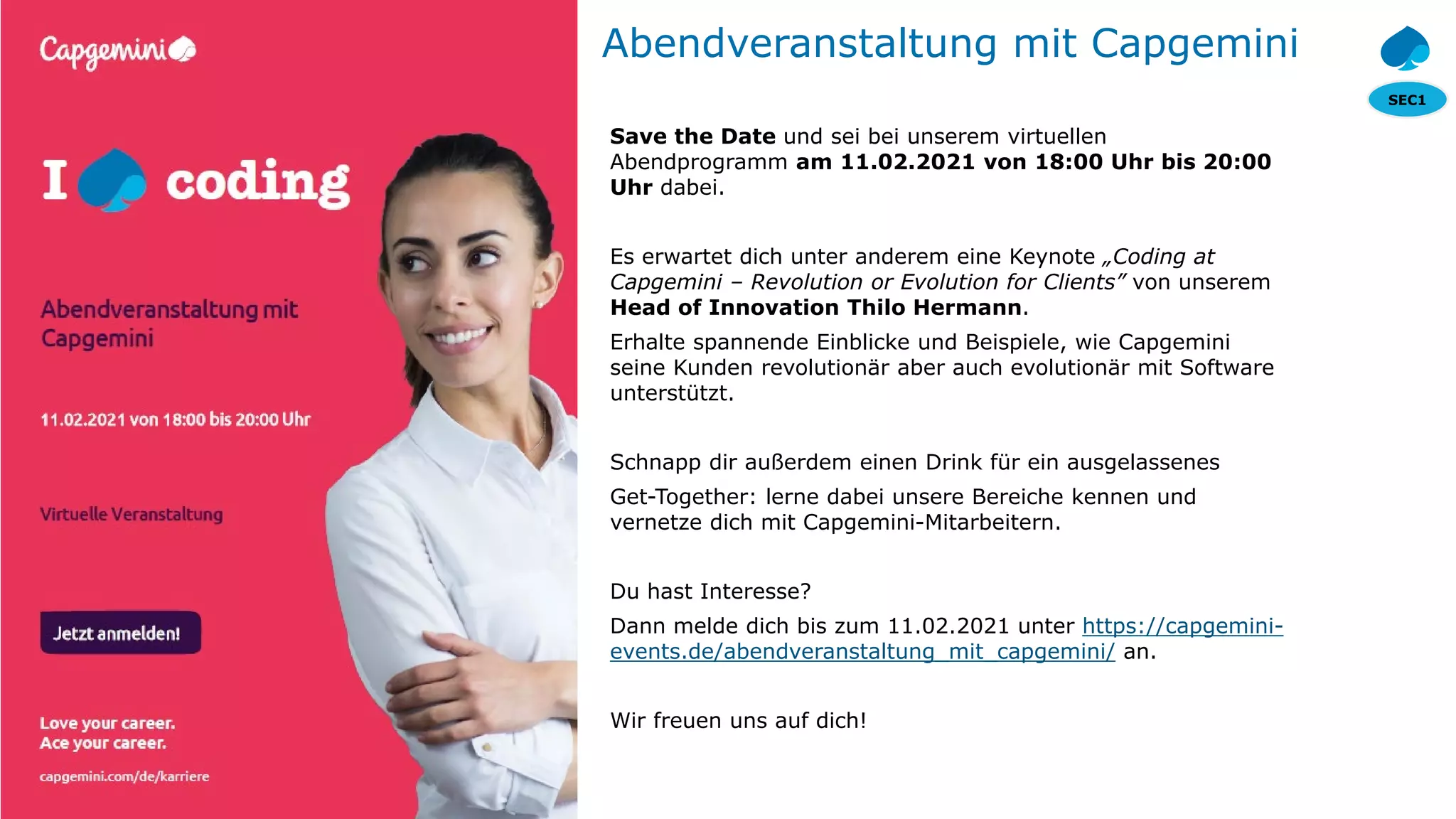 SEC1
© 2020 Capgemini. All rights reserved.
24
Abendveranstaltung mit Capgemini
Save the Date und sei bei unserem virtuellen
Abendprogramm am 11.02.2021 von 18:00 Uhr bis 20:00
Uhr dabei.
Es erwartet dich unter anderem eine Keynote „Coding at
Capgemini – Revolution or Evolution for Clients” von unserem
Head of Innovation Thilo Hermann.
Erhalte spannende Einblicke und Beispiele, wie Capgemini
seine Kunden revolutionär aber auch evolutionär mit Software
unterstützt.
Schnapp dir außerdem einen Drink für ein ausgelassenes
Get-Together: lerne dabei unsere Bereiche kennen und
vernetze dich mit Capgemini-Mitarbeitern.
Du hast Interesse?
Dann melde dich bis zum 11.02.2021 unter https://capgemini-
events.de/abendveranstaltung_mit_capgemini/ an.
Wir freuen uns auf dich!
 