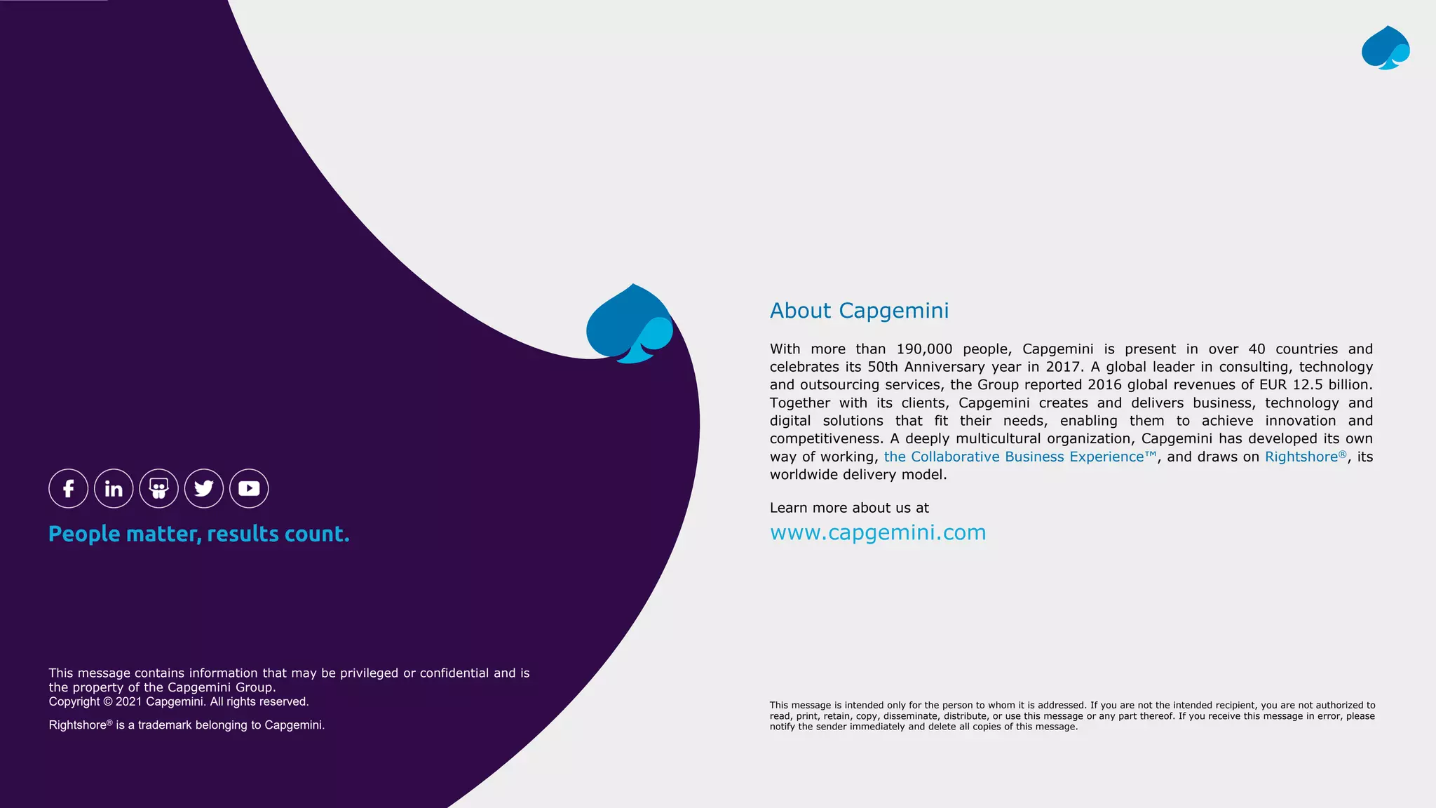 With more than 190,000 people, Capgemini is present in over 40 countries and
celebrates its 50th Anniversary year in 2017. A global leader in consulting, technology
and outsourcing services, the Group reported 2016 global revenues of EUR 12.5 billion.
Together with its clients, Capgemini creates and delivers business, technology and
digital solutions that fit their needs, enabling them to achieve innovation and
competitiveness. A deeply multicultural organization, Capgemini has developed its own
way of working, the Collaborative Business Experience™, and draws on Rightshore®, its
worldwide delivery model.
About Capgemini
Learn more about us at
www.capgemini.com
This message contains information that may be privileged or confidential and is
the property of the Capgemini Group.
Copyright © 2021 Capgemini. All rights reserved.
Rightshore® is a trademark belonging to Capgemini.
This message is intended only for the person to whom it is addressed. If you are not the intended recipient, you are not authorized to
read, print, retain, copy, disseminate, distribute, or use this message or any part thereof. If you receive this message in error, please
notify the sender immediately and delete all copies of this message.
 