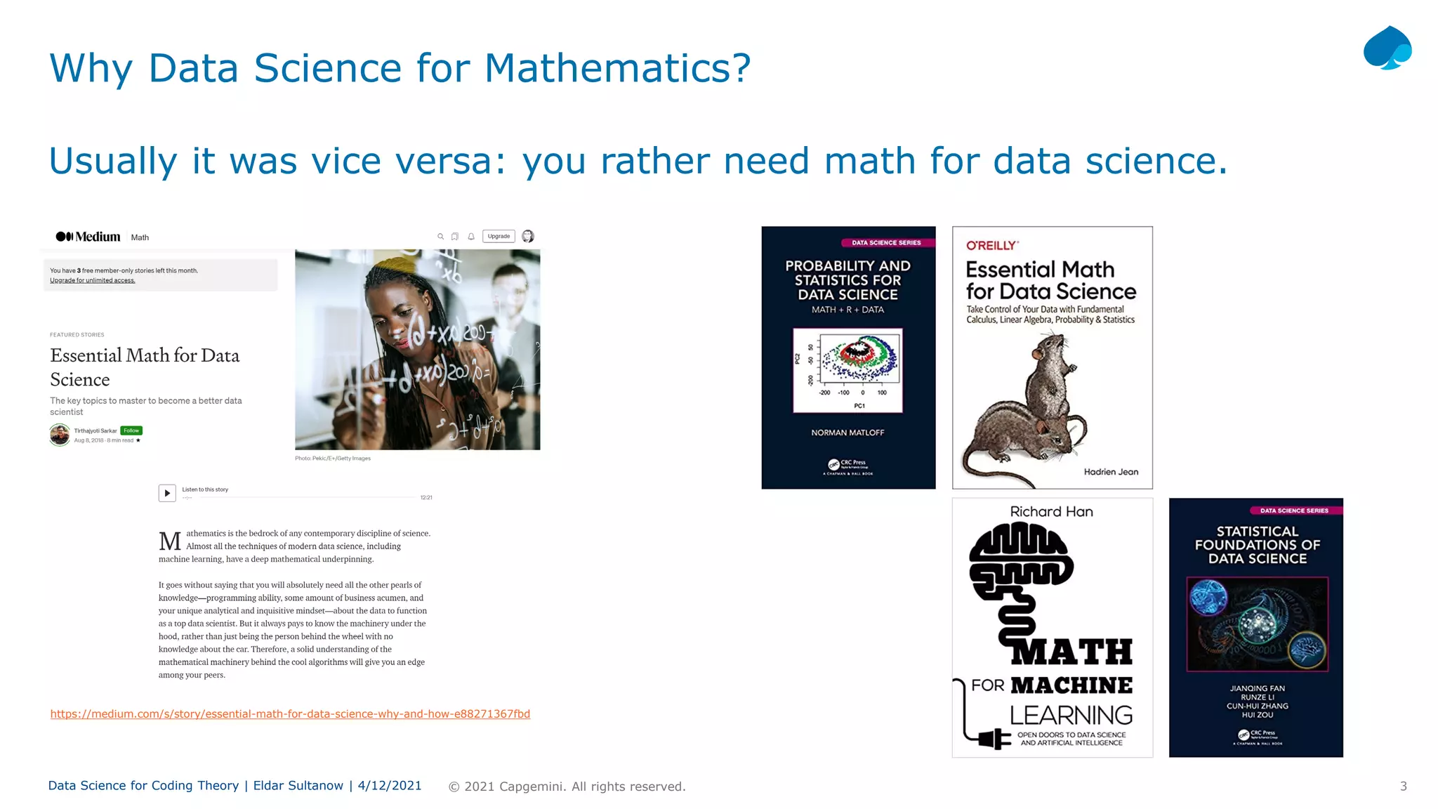 3
© 2021 Capgemini. All rights reserved.
Data Science for Coding Theory | Eldar Sultanow | 4/12/2021
Why Data Science for Mathematics?
Usually it was vice versa: you rather need math for data science.
https://medium.com/s/story/essential-math-for-data-science-why-and-how-e88271367fbd
 
