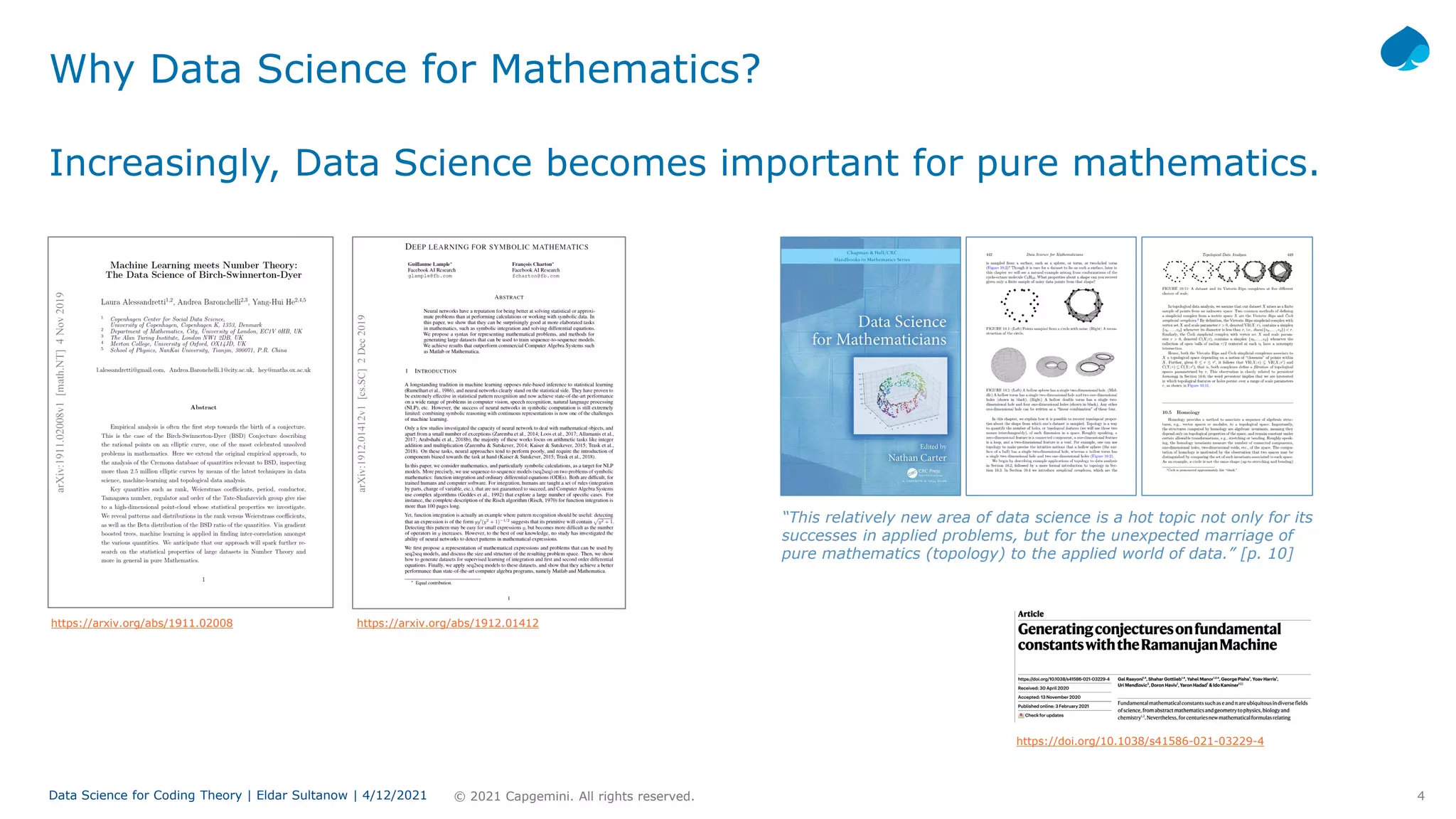 4
© 2021 Capgemini. All rights reserved.
Data Science for Coding Theory | Eldar Sultanow | 4/12/2021
Why Data Science for Mathematics?
Increasingly, Data Science becomes important for pure mathematics.
https://arxiv.org/abs/1911.02008 https://arxiv.org/abs/1912.01412
“This relatively new area of data science is a hot topic not only for its
successes in applied problems, but for the unexpected marriage of
pure mathematics (topology) to the applied world of data.” [p. 10]
https://doi.org/10.1038/s41586-021-03229-4
 