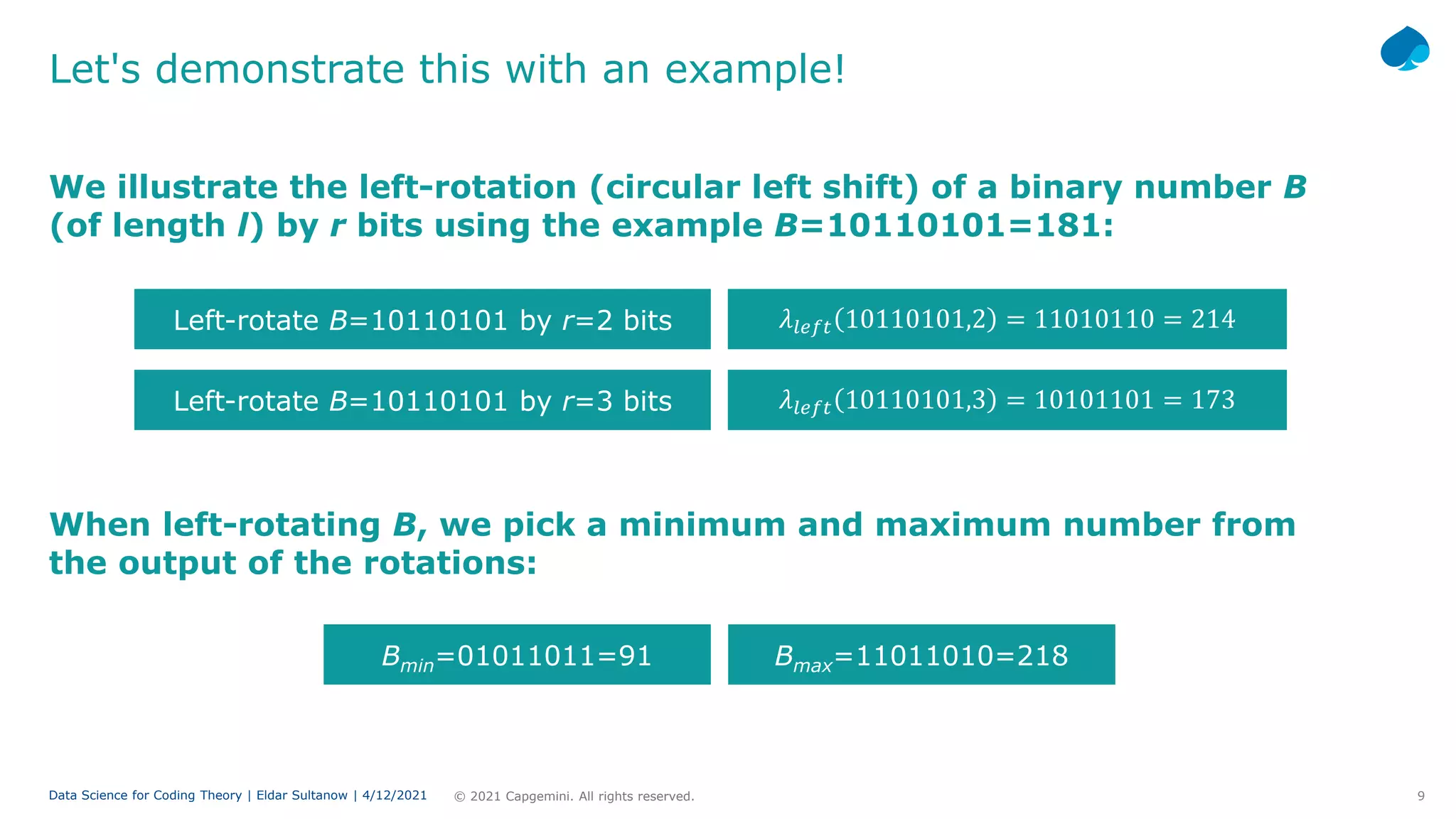 9
© 2021 Capgemini. All rights reserved.
Data Science for Coding Theory | Eldar Sultanow | 4/12/2021
Let's demonstrate this with an example!
We illustrate the left-rotation (circular left shift) of a binary number B
(of length l) by r bits using the example B=10110101=181:
Left-rotate B=10110101 by r=2 bits 𝜆𝜆𝑙𝑙𝑙𝑙𝑙𝑙𝑙𝑙 10110101,2 = 11010110 = 214
Left-rotate B=10110101 by r=3 bits 𝜆𝜆𝑙𝑙𝑙𝑙𝑙𝑙𝑙𝑙 10110101,3 = 10101101 = 173
When left-rotating B, we pick a minimum and maximum number from
the output of the rotations:
Bmin=01011011=91 Bmax=11011010=218
 
